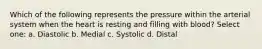 Which of the following represents the pressure within the arterial system when the heart is resting and filling with blood? Select one: a. Diastolic b. Medial c. Systolic d. Distal