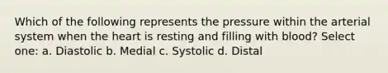 Which of the following represents the pressure within the arterial system when the heart is resting and filling with blood? Select one: a. Diastolic b. Medial c. Systolic d. Distal