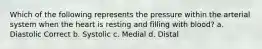 Which of the following represents the pressure within the arterial system when the heart is resting and filling with blood? a. Diastolic Correct b. Systolic c. Medial d. Distal