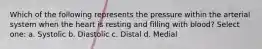 Which of the following represents the pressure within the arterial system when the heart is resting and filling with blood? Select one: a. Systolic b. Diastolic c. Distal d. Medial