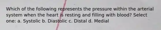 Which of the following represents the pressure within the arterial system when the heart is resting and filling with blood? Select one: a. Systolic b. Diastolic c. Distal d. Medial