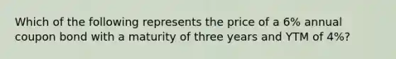 Which of the following represents the price of a 6% annual coupon bond with a maturity of three years and YTM of 4%?