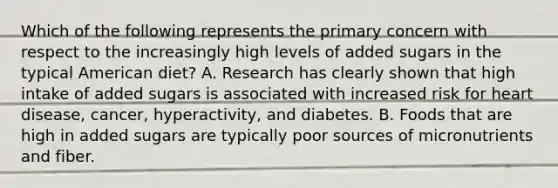 Which of the following represents the primary concern with respect to the increasingly high levels of added sugars in the typical American diet? A. Research has clearly shown that high intake of added sugars is associated with increased risk for heart disease, cancer, hyperactivity, and diabetes. B. Foods that are high in added sugars are typically poor sources of micronutrients and fiber.