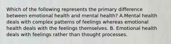 Which of the following represents the primary difference between emotional health and mental health? A.Mental health deals with complex patterns of feelings whereas emotional health deals with the feelings themselves. B. Emotional health deals with feelings rather than thought processes.