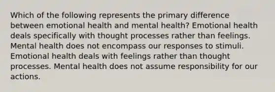 Which of the following represents the primary difference between emotional health and mental health? Emotional health deals specifically with thought processes rather than feelings. Mental health does not encompass our responses to stimuli. Emotional health deals with feelings rather than thought processes. Mental health does not assume responsibility for our actions.