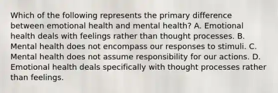 Which of the following represents the primary difference between emotional health and mental health? A. Emotional health deals with feelings rather than thought processes. B. Mental health does not encompass our responses to stimuli. C. Mental health does not assume responsibility for our actions. D. Emotional health deals specifically with thought processes rather than feelings.