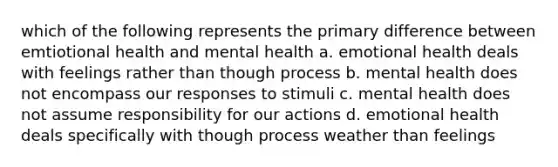 which of the following represents the primary difference between emtiotional health and mental health a. emotional health deals with feelings rather than though process b. mental health does not encompass our responses to stimuli c. mental health does not assume responsibility for our actions d. emotional health deals specifically with though process weather than feelings