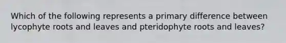 Which of the following represents a primary difference between lycophyte roots and leaves and pteridophyte roots and leaves?
