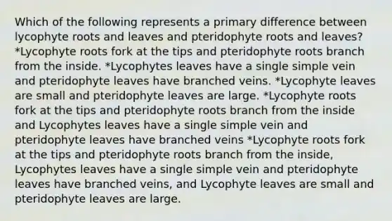 Which of the following represents a primary difference between lycophyte roots and leaves and pteridophyte roots and leaves? *Lycophyte roots fork at the tips and pteridophyte roots branch from the inside. *Lycophytes leaves have a single simple vein and pteridophyte leaves have branched veins. *Lycophyte leaves are small and pteridophyte leaves are large. *Lycophyte roots fork at the tips and pteridophyte roots branch from the inside and Lycophytes leaves have a single simple vein and pteridophyte leaves have branched veins *Lycophyte roots fork at the tips and pteridophyte roots branch from the inside, Lycophytes leaves have a single simple vein and pteridophyte leaves have branched veins, and Lycophyte leaves are small and pteridophyte leaves are large.