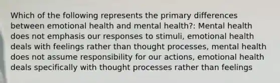 Which of the following represents the primary differences between emotional health and mental health?: Mental health does not emphasis our responses to stimuli, emotional health deals with feelings rather than thought processes, mental health does not assume responsibility for our actions, emotional health deals specifically with thought processes rather than feelings