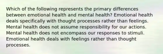 Which of the following represents the primary differences between emotional health and mental health? Emotional health deals specifically with thought processes rather than feelings. Mental health does not assume responsibility for our actions. Mental health does not encompass our responses to stimuli. Emotional health deals with feelings rather than thought processes.