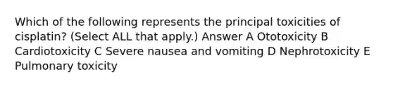 Which of the following represents the principal toxicities of cisplatin? (Select ALL that apply.) Answer A Ototoxicity B Cardiotoxicity C Severe nausea and vomiting D Nephrotoxicity E Pulmonary toxicity