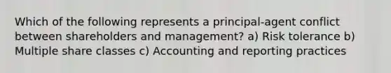 Which of the following represents a principal-agent conflict between shareholders and management? a) Risk tolerance b) Multiple share classes c) Accounting and reporting practices