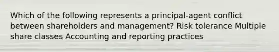 Which of the following represents a principal-agent conflict between shareholders and management? Risk tolerance Multiple share classes Accounting and reporting practices