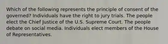 Which of the following represents the principle of consent of the governed? Individuals have the right to jury trials. The people elect the Chief Justice of the U.S. Supreme Court. The people debate on social media. Individuals elect members of the House of Representatives.