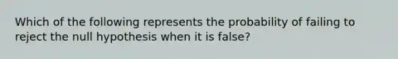 Which of the following represents the probability of failing to reject the null hypothesis when it is false?