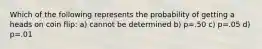 Which of the following represents the probability of getting a heads on coin flip: a) cannot be determined b) p=.50 c) p=.05 d) p=.01