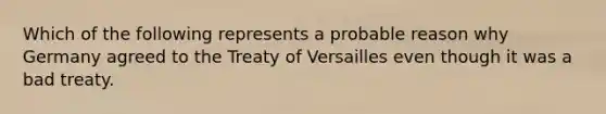 Which of the following represents a probable reason why Germany agreed to the Treaty of Versailles even though it was a bad treaty.