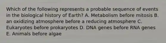 Which of the following represents a probable sequence of events in the biological history of Earth? A. Metabolism before mitosis B. an oxidizing atmosphere before a reducing atmosphere C. Eukaryotes before prokaryotes D. DNA genes before RNA genes E. Animals before algae