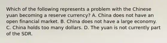 Which of the following represents a problem with the Chinese yuan becoming a reserve currency? A. China does not have an open financial market. B. China does not have a large economy. C. China holds too many dollars. D. The yuan is not currently part of the SDR.