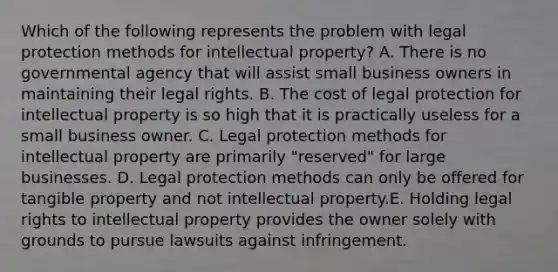 Which of the following represents the problem with legal protection methods for intellectual property? A. There is no governmental agency that will assist small business owners in maintaining their legal rights. B. The cost of legal protection for intellectual property is so high that it is practically useless for a small business owner. C. Legal protection methods for intellectual property are primarily "reserved" for large businesses. D. Legal protection methods can only be offered for tangible property and not intellectual property.E. Holding legal rights to intellectual property provides the owner solely with grounds to pursue lawsuits against infringement.