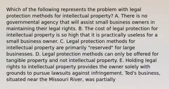 Which of the following represents the problem with legal protection methods for intellectual property? A. There is no governmental agency that will assist small business owners in maintaining their legal rights. B. The cost of legal protection for intellectual property is so high that it is practically useless for a small business owner. C. Legal protection methods for intellectual property are primarily "reserved" for large businesses. D. Legal protection methods can only be offered for tangible property and not intellectual property. E. Holding legal rights to intellectual property provides the owner solely with grounds to pursue lawsuits against infringement. Ted's business, situated near the Missouri River, was partially