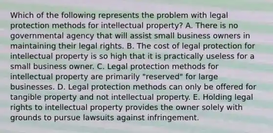 Which of the following represents the problem with legal protection methods for intellectual property? A. There is no governmental agency that will assist small business owners in maintaining their legal rights. B. The cost of legal protection for intellectual property is so high that it is practically useless for a small business owner. C. Legal protection methods for intellectual property are primarily "reserved" for large businesses. D. Legal protection methods can only be offered for tangible property and not intellectual property. E. Holding legal rights to intellectual property provides the owner solely with grounds to pursue lawsuits against infringement.