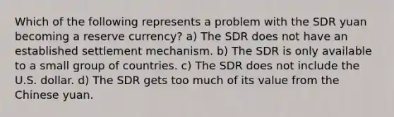 Which of the following represents a problem with the SDR yuan becoming a reserve currency? a) The SDR does not have an established settlement mechanism. b) The SDR is only available to a small group of countries. c) The SDR does not include the U.S. dollar. d) The SDR gets too much of its value from the Chinese yuan.