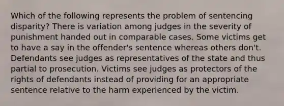 Which of the following represents the problem of sentencing disparity? There is variation among judges in the severity of punishment handed out in comparable cases. Some victims get to have a say in the offender's sentence whereas others don't. Defendants see judges as representatives of the state and thus partial to prosecution. Victims see judges as protectors of the rights of defendants instead of providing for an appropriate sentence relative to the harm experienced by the victim.