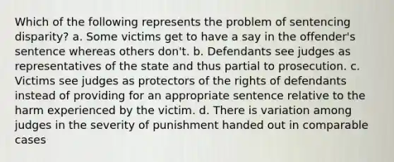 Which of the following represents the problem of sentencing disparity? a. Some victims get to have a say in the offender's sentence whereas others don't. b. Defendants see judges as representatives of the state and thus partial to prosecution. c. Victims see judges as protectors of the rights of defendants instead of providing for an appropriate sentence relative to the harm experienced by the victim. d. There is variation among judges in the severity of punishment handed out in comparable cases