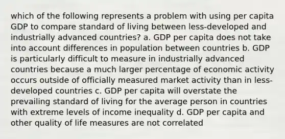 which of the following represents a problem with using per capita GDP to compare standard of living between less-developed and industrially advanced countries? a. GDP per capita does not take into account differences in population between countries b. GDP is particularly difficult to measure in industrially advanced countries because a much larger percentage of economic activity occurs outside of officially measured market activity than in less-developed countries c. GDP per capita will overstate the prevailing standard of living for the average person in countries with extreme levels of income inequality d. GDP per capita and other quality of life measures are not correlated