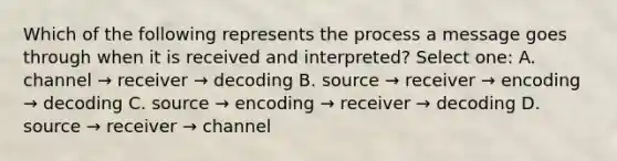 Which of the following represents the process a message goes through when it is received and interpreted? Select one: A. channel → receiver → decoding B. source → receiver → encoding → decoding C. source → encoding → receiver → decoding D. source → receiver → channel