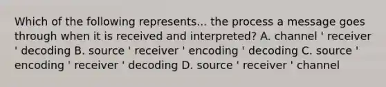 Which of the following represents... the process a message goes through when it is received and interpreted? A. channel ' receiver ' decoding B. source ' receiver ' encoding ' decoding C. source ' encoding ' receiver ' decoding D. source ' receiver ' channel