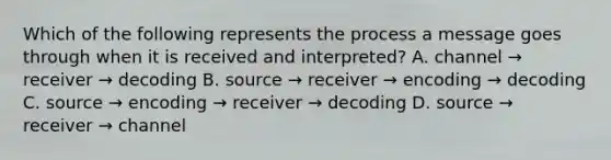 Which of the following represents the process a message goes through when it is received and interpreted? A. channel → receiver → decoding B. source → receiver → encoding → decoding C. source → encoding → receiver → decoding D. source → receiver → channel