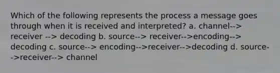 Which of the following represents the process a message goes through when it is received and interpreted? a. channel--> receiver --> decoding b. source--> receiver-->encoding--> decoding c. source--> encoding-->receiver-->decoding d. source-->receiver--> channel