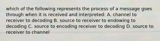 which of the following represents the process of a message goes through when it is received and interpreted: A. channel to receiver to decoding B. source to receiver to endowing to decoding C. source to encoding receiver to decoding D. source to receiver to channel