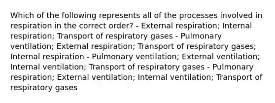 Which of the following represents all of the processes involved in respiration in the correct order? - External respiration; Internal respiration; Transport of respiratory gases - Pulmonary ventilation; External respiration; Transport of respiratory gases; Internal respiration - Pulmonary ventilation; External ventilation; Internal ventilation; Transport of respiratory gases - Pulmonary respiration; External ventilation; Internal ventilation; Transport of respiratory gases