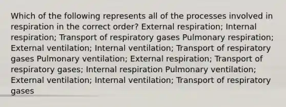 Which of the following represents all of the processes involved in respiration in the correct order? External respiration; Internal respiration; Transport of respiratory gases Pulmonary respiration; External ventilation; Internal ventilation; Transport of respiratory gases Pulmonary ventilation; External respiration; Transport of respiratory gases; Internal respiration Pulmonary ventilation; External ventilation; Internal ventilation; Transport of respiratory gases