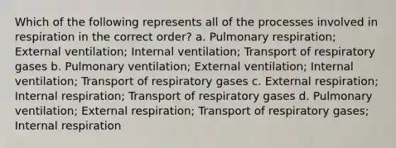 Which of the following represents all of the processes involved in respiration in the correct order? a. Pulmonary respiration; External ventilation; Internal ventilation; Transport of respiratory gases b. Pulmonary ventilation; External ventilation; Internal ventilation; Transport of respiratory gases c. External respiration; Internal respiration; Transport of respiratory gases d. Pulmonary ventilation; External respiration; Transport of respiratory gases; Internal respiration