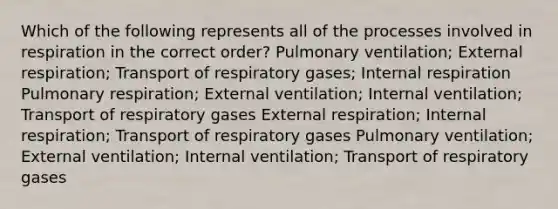 Which of the following represents all of the processes involved in respiration in the correct order? Pulmonary ventilation; External respiration; Transport of respiratory gases; Internal respiration Pulmonary respiration; External ventilation; Internal ventilation; Transport of respiratory gases External respiration; Internal respiration; Transport of respiratory gases Pulmonary ventilation; External ventilation; Internal ventilation; Transport of respiratory gases