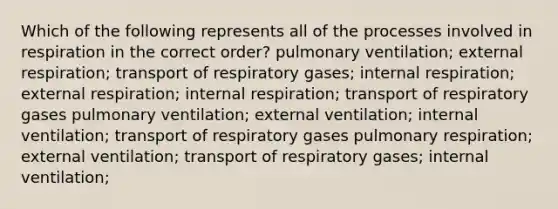 Which of the following represents all of the processes involved in respiration in the correct order? pulmonary ventilation; external respiration; transport of respiratory gases; internal respiration; external respiration; internal respiration; transport of respiratory gases pulmonary ventilation; external ventilation; internal ventilation; transport of respiratory gases pulmonary respiration; external ventilation; transport of respiratory gases; internal ventilation;