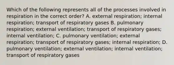 Which of the following represents all of the processes involved in respiration in the correct order? A. external respiration; internal respiration; transport of respiratory gases B. pulmonary respiration; external ventilation; transport of respiratory gases; internal ventilation; C. pulmonary ventilation; external respiration; transport of respiratory gases; internal respiration; D. pulmonary ventilation; external ventilation; internal ventilation; transport of respiratory gases