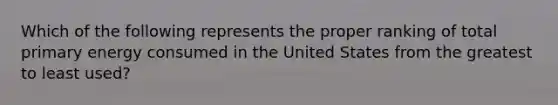 Which of the following represents the proper ranking of total primary energy consumed in the United States from the greatest to least used?