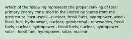 Which of the following represents the proper ranking of total primary energy consumed in the United by States from the greatest to least used? - nuclear, fossil fuels, hydropower, wind - fossil fuel, hydropower, nuclear, geothermal - renewables, fossil fuels, nuclear, hydropower - fossil fuels, nuclear, hydropower, solar - fossil fuel, hydropower, solar, nuclear