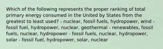 Which of the following represents the proper ranking of total primary energy consumed in the United by States from the greatest to least used? - nuclear, fossil fuels, hydropower, wind - fossil fuel, hydropower, nuclear, geothermal - renewables, fossil fuels, nuclear, hydropower - fossil fuels, nuclear, hydropower, solar - fossil fuel, hydropower, solar, nuclear