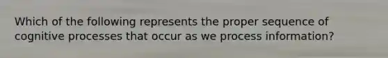 Which of the following represents the proper sequence of cognitive processes that occur as we process information?