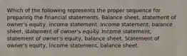 Which of the following represents the proper sequence for preparing the financial statements. Balance sheet, statement of owner's equity, income statement. Income statement, balance sheet, statement of owner's equity. Income statement, statement of owner's equity, balance sheet. Statement of owner's equity, income statement, balance sheet.