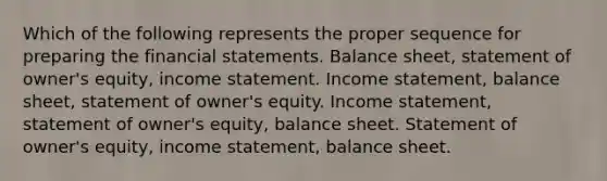 Which of the following represents the proper sequence for preparing the financial statements. Balance sheet, statement of owner's equity, income statement. Income statement, balance sheet, statement of owner's equity. Income statement, statement of owner's equity, balance sheet. Statement of owner's equity, income statement, balance sheet.