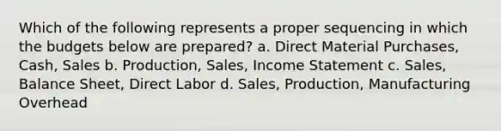 Which of the following represents a proper sequencing in which the budgets below are prepared? a. Direct Material Purchases, Cash, Sales b. Production, Sales, Income Statement c. Sales, Balance Sheet, Direct Labor d. Sales, Production, Manufacturing Overhead