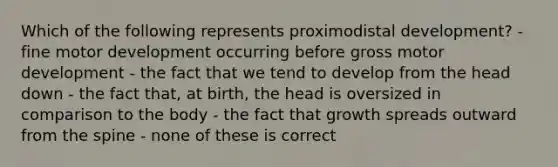 Which of the following represents proximodistal development? - fine motor development occurring before gross motor development - the fact that we tend to develop from the head down - the fact that, at birth, the head is oversized in comparison to the body - the fact that growth spreads outward from the spine - none of these is correct